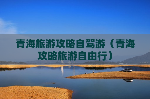 青海旅游攻略自驾游（青海攻略旅游自由行）
