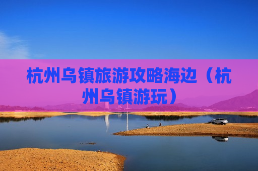杭州乌镇旅游攻略海边（杭州乌镇游玩）