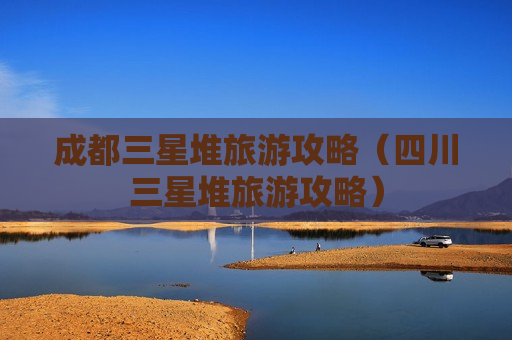 成都三星堆旅游攻略（四川三星堆旅游攻略）