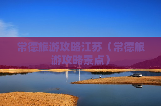 常德旅游攻略江苏（常德旅游攻略景点）