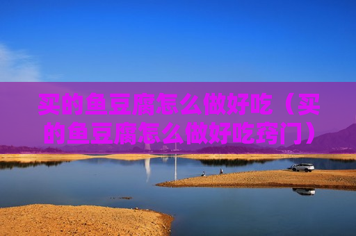 买的鱼豆腐怎么做好吃（买的鱼豆腐怎么做好吃窍门）