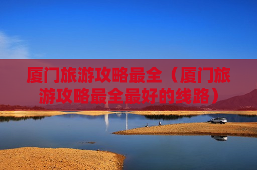 厦门旅游攻略最全（厦门旅游攻略最全最好的线路）