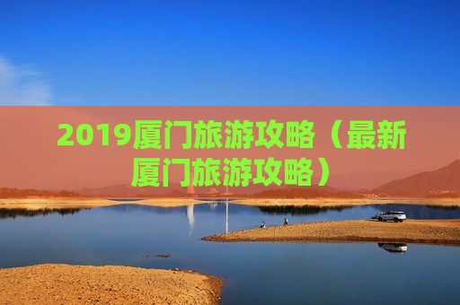 2019厦门旅游攻略（最新厦门旅游攻略）