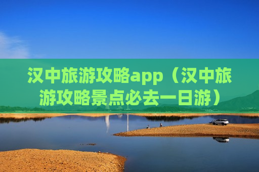 汉中旅游攻略app（汉中旅游攻略景点必去一日游）
