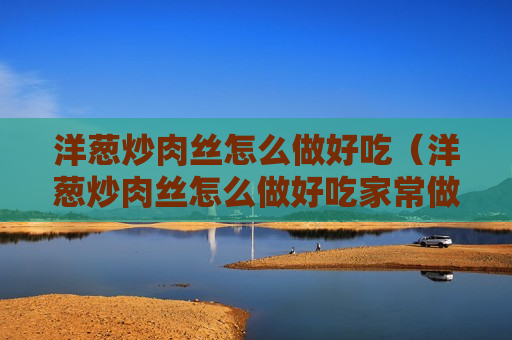 洋葱炒肉丝怎么做好吃（洋葱炒肉丝怎么做好吃家常做法）