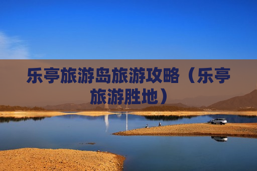 乐亭旅游岛旅游攻略（乐亭旅游胜地）