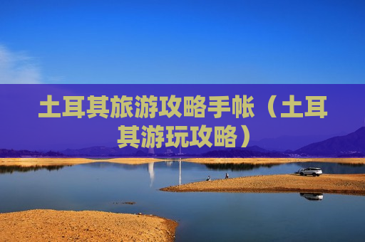 土耳其旅游攻略手帐（土耳其游玩攻略）