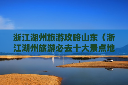 浙江湖州旅游攻略山东（浙江湖州旅游必去十大景点地图）