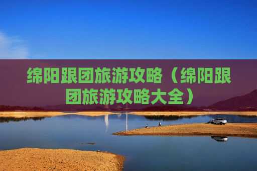 绵阳跟团旅游攻略（绵阳跟团旅游攻略大全）