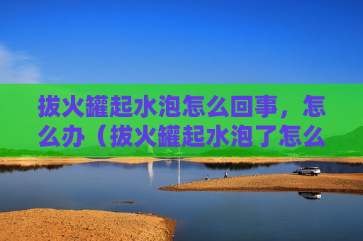 拔火罐起水泡怎么回事，怎么办（拔火罐起水泡了怎么回事）