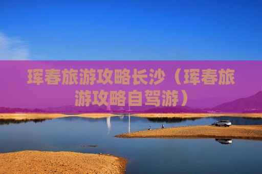 珲春旅游攻略长沙（珲春旅游攻略自驾游）