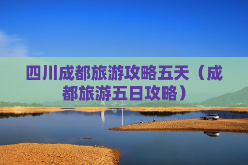 四川成都旅游攻略五天（成都旅游五日攻略）