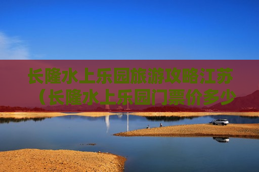 长隆水上乐园旅游攻略江苏（长隆水上乐园门票价多少钱7月份）