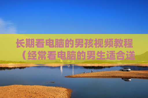 长期看电脑的男孩视频教程（经常看电脑的男生适合送什么）