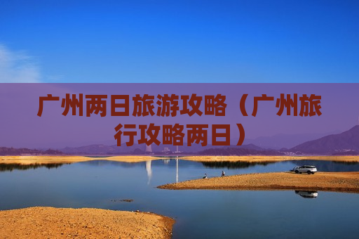 广州两日旅游攻略（广州旅行攻略两日）