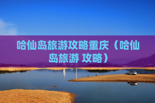 哈仙岛旅游攻略重庆（哈仙岛旅游 攻略）