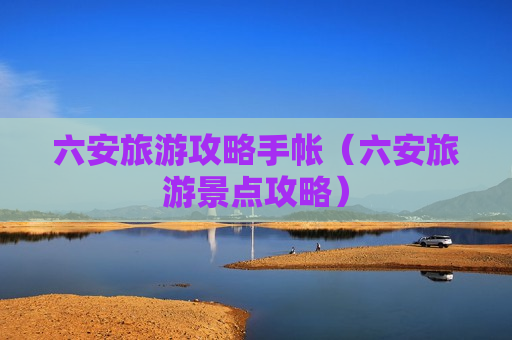 六安旅游攻略手帐（六安旅游景点攻略）