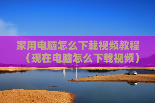 家用电脑怎么下载视频教程（现在电脑怎么下载视频）