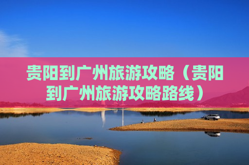 贵阳到广州旅游攻略（贵阳到广州旅游攻略路线）