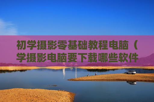 初学摄影零基础教程电脑（学摄影电脑要下载哪些软件）
