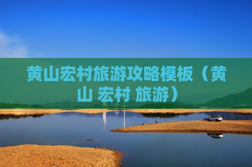 黄山宏村旅游攻略模板（黄山 宏村 旅游）
