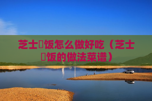 芝士焗饭怎么做好吃（芝士焗饭的做法菜谱）