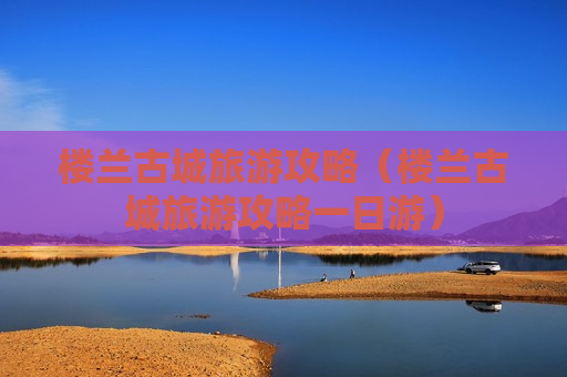 楼兰古城旅游攻略（楼兰古城旅游攻略一日游）
