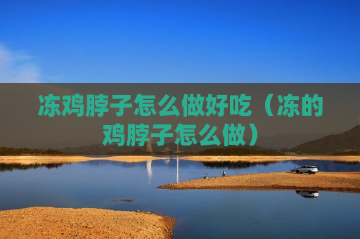 冻鸡脖子怎么做好吃（冻的鸡脖子怎么做）