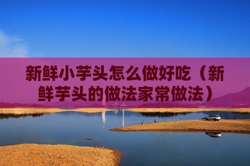 新鲜小芋头怎么做好吃（新鲜芋头的做法家常做法）