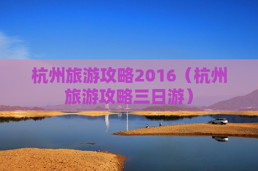 杭州旅游攻略2016（杭州旅游攻略三日游）