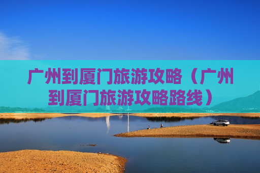 广州到厦门旅游攻略（广州到厦门旅游攻略路线）