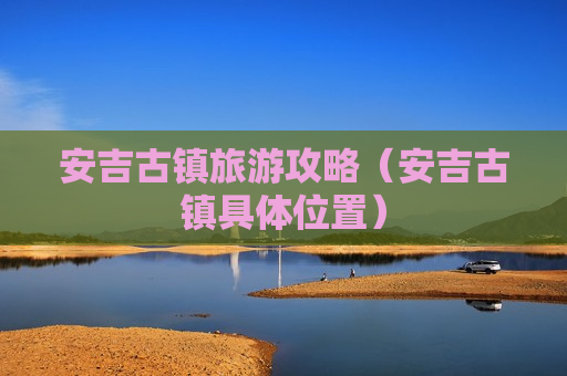 安吉古镇旅游攻略（安吉古镇具体位置）