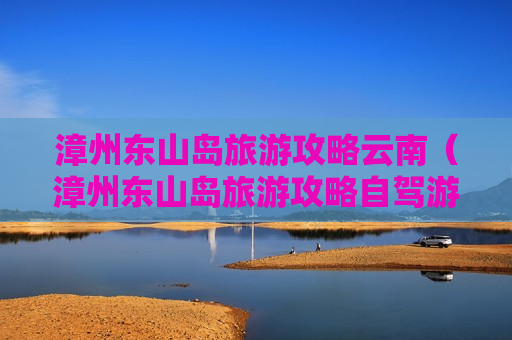 漳州东山岛旅游攻略云南（漳州东山岛旅游攻略自驾游）