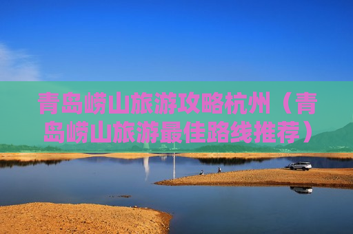 青岛崂山旅游攻略杭州（青岛崂山旅游最佳路线推荐）