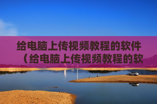 给电脑上传视频教程的软件（给电脑上传视频教程的软件有哪些）