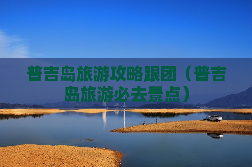 普吉岛旅游攻略跟团（普吉岛旅游必去景点）