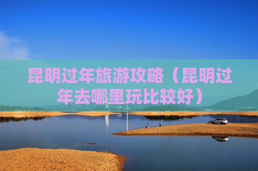 昆明过年旅游攻略（昆明过年去哪里玩比较好）