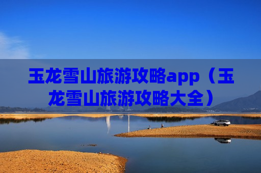 玉龙雪山旅游攻略app（玉龙雪山旅游攻略大全）