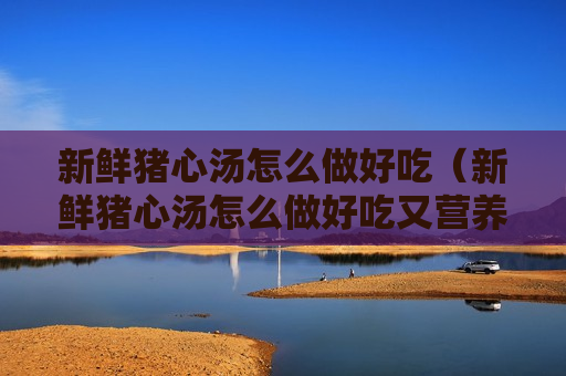 新鲜猪心汤怎么做好吃（新鲜猪心汤怎么做好吃又营养）