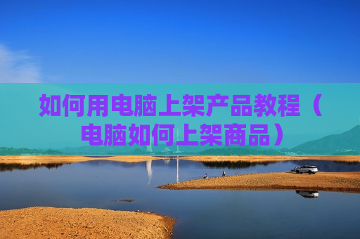 如何用电脑上架产品教程（电脑如何上架商品）