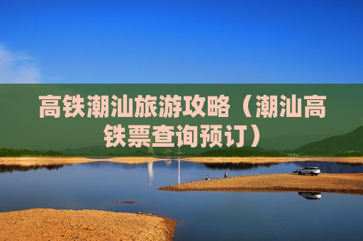 高铁潮汕旅游攻略（潮汕高铁票查询预订）