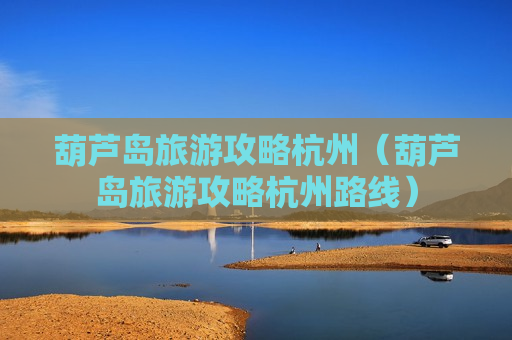 葫芦岛旅游攻略杭州（葫芦岛旅游攻略杭州路线）