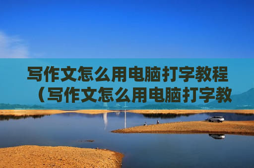写作文怎么用电脑打字教程（写作文怎么用电脑打字教程视频）