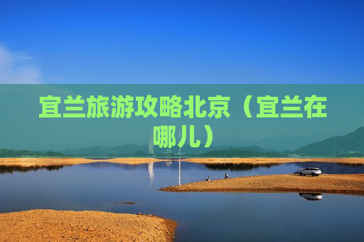 宜兰旅游攻略北京（宜兰在哪儿）