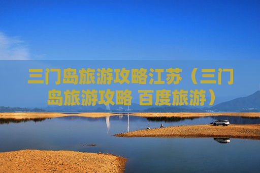 三门岛旅游攻略江苏（三门岛旅游攻略 百度旅游）