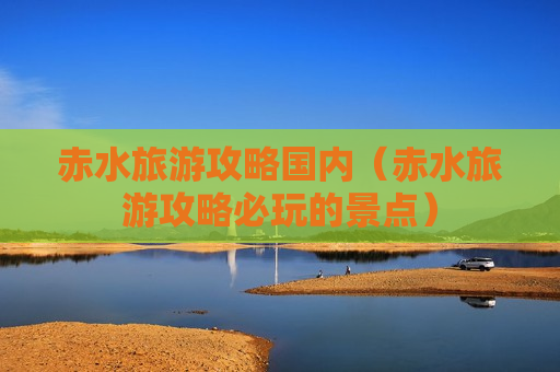 赤水旅游攻略国内（赤水旅游攻略必玩的景点）