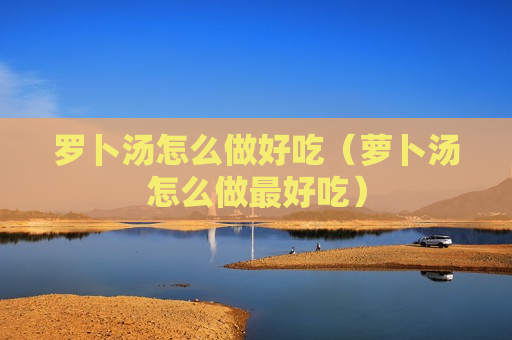 罗卜汤怎么做好吃（萝卜汤怎么做最好吃）