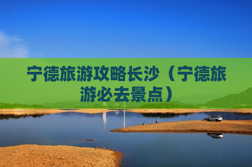 宁德旅游攻略长沙（宁德旅游必去景点）