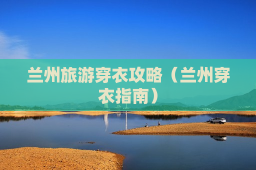 兰州旅游穿衣攻略（兰州穿衣指南）