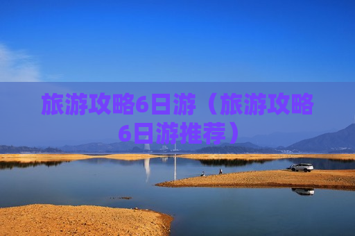 旅游攻略6日游（旅游攻略6日游推荐）